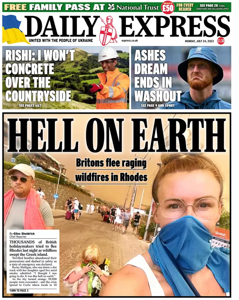 Daily Express: “Kόλαση στη γη > Βρετανοί το βάζουν στα πόδια από τις φωτιές, που μαίνονται στη Ρόδο - Χιλιάδες τουρίστες προσπάθησαν να φύγουν το βράδυ της Κυριακής - Φοβισμένες οικογένειες εγκατέλειψαν τα υπάρχοντά τους και έτρεξαν προς την ασφάλεια. Η Becky Mulligan, που βρήκε ένα βρώμικο φορτηγό με την πεντάχρονη κόρη της εν μέσω καπνών, καθώς ο ουρανός έγινε πορτοκαλί, παραδέχτηκε: ‘Νόμιζα πως θα πεθάνω’” (24/07)